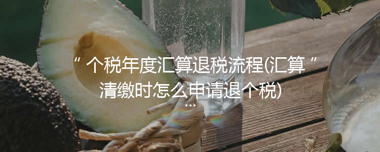 个税年度汇算退税流程(汇算清缴时怎么申请退个税)