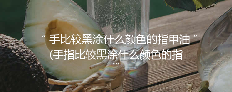 手比较黑涂什么颜色的指甲油(手指比较黑涂什么颜色的指甲油显白)