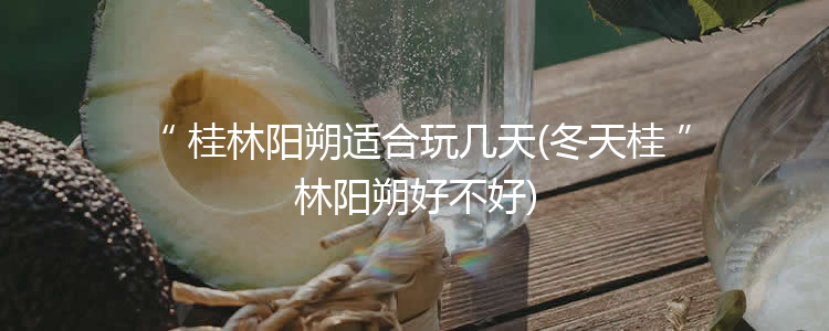 桂林阳朔适合玩几天(冬天桂林阳朔好不好)