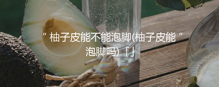 柚子皮能不能泡脚(柚子皮能泡脚吗)「」