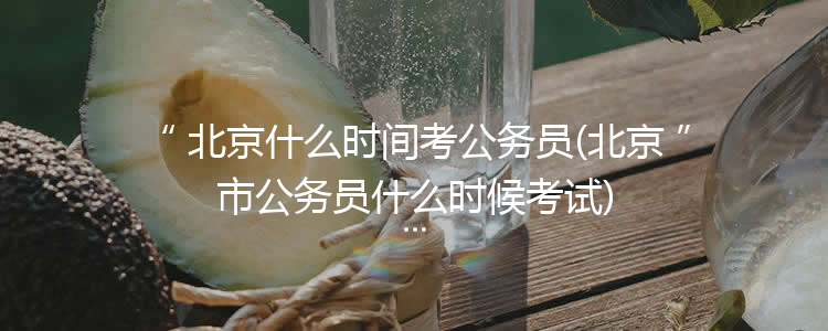 北京什么时间考公务员(北京市公务员什么时候考试)