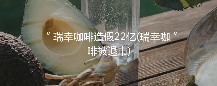 瑞幸咖啡造假22亿(瑞幸咖啡被退市)