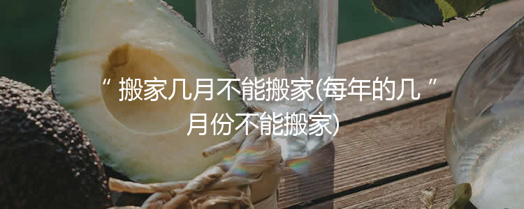 搬家几月不能搬家(每年的几月份不能搬家)