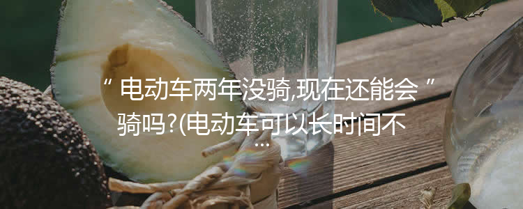 电动车两年没骑,现在还能会骑吗?(电动车可以长时间不骑吗)