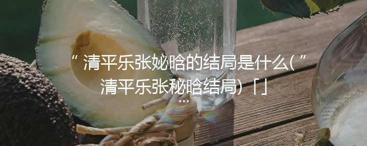 清平乐张妼晗的结局是什么(清平乐张秘晗结局)「」