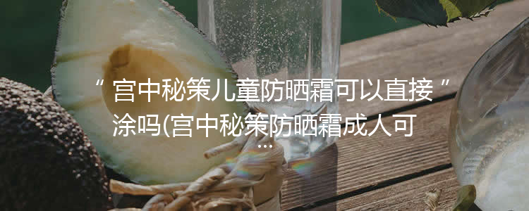 宫中秘策儿童防晒霜可以直接涂吗(宫中秘策防晒霜成人可以用吗)