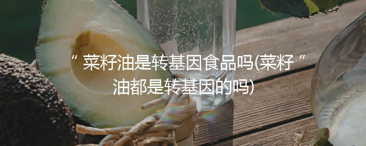 菜籽油是转基因食品吗(菜籽油都是转基因的吗)