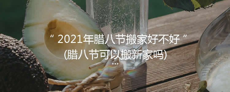 2021年腊八节搬家好不好(腊八节可以搬新家吗)