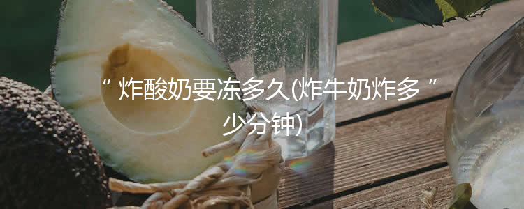 炸酸奶要冻多久(炸牛奶炸多少分钟)