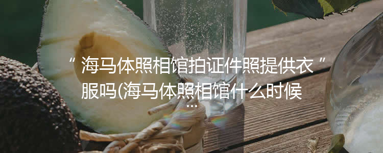 海马体照相馆拍证件照提供衣服吗(海马体照相馆什么时候可以拿照片)