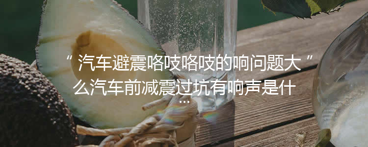 汽车避震咯吱咯吱的响问题大么汽车前减震过坑有响声是什么原因