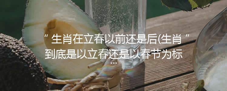 生肖在立春以前还是后(生肖到底是以立春还是以春节为标准?)