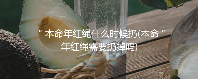 本命年红绳什么时候扔(本命年红绳需要扔掉吗)