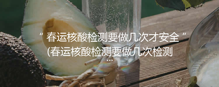 春运核酸检测要做几次才安全(春运核酸检测要做几次检测)