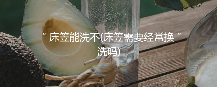 床笠能洗不(床笠需要经常换洗吗)