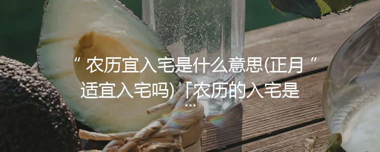 农历宜入宅是什么意思(正月适宜入宅吗)「农历的入宅是什么意思」