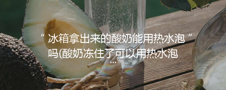 冰箱拿出来的酸奶能用热水泡吗(酸奶冻住了可以用热水泡吗)