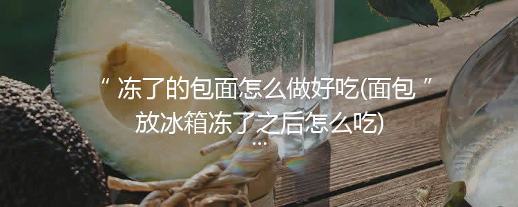 冻了的包面怎么做好吃(面包放冰箱冻了之后怎么吃)