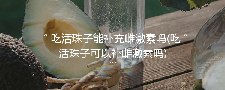 吃活珠子能补充雌激素吗(吃活珠子可以补雌激素吗)