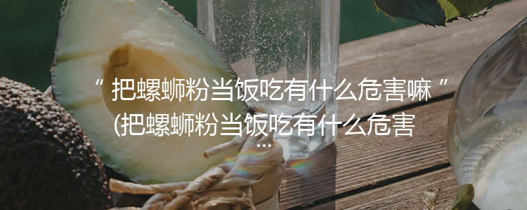 把螺蛳粉当饭吃有什么危害嘛(把螺蛳粉当饭吃有什么危害冫)