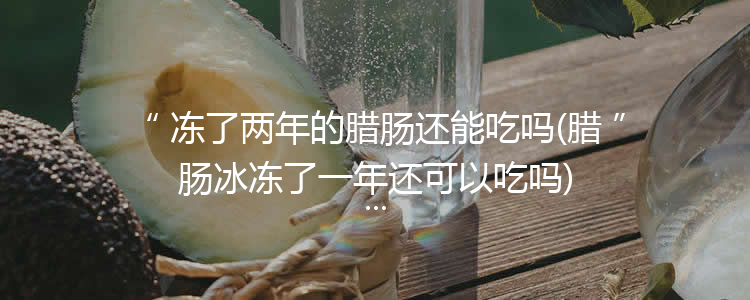 冻了两年的腊肠还能吃吗(腊肠冰冻了一年还可以吃吗)