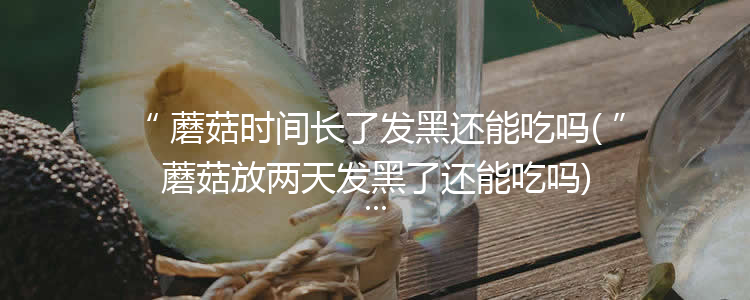 蘑菇时间长了发黑还能吃吗(蘑菇放两天发黑了还能吃吗)