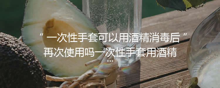 一次性手套可以用酒精消毒后再次使用吗一次性手套用酒精消毒后还能用吗