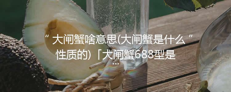 大闸蟹啥意思(大闸蟹是什么性质的)「大闸蟹688型是什么意思」