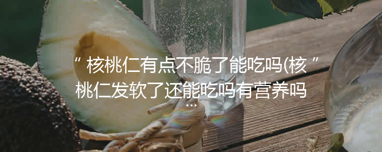 核桃仁有点不脆了能吃吗(核桃仁发软了还能吃吗有营养吗)