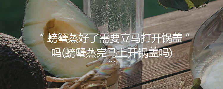 螃蟹蒸好了需要立马打开锅盖吗(螃蟹蒸完马上开锅盖吗)