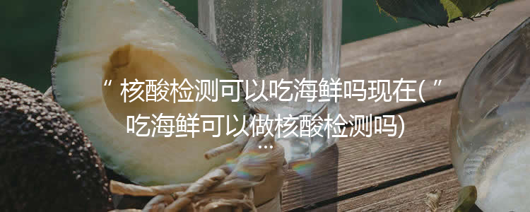 核酸检测可以吃海鲜吗现在(吃海鲜可以做核酸检测吗)