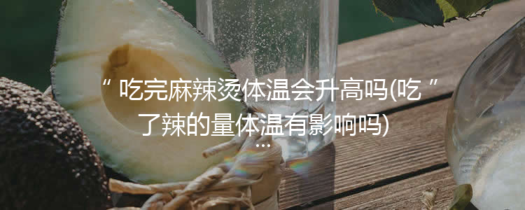 吃完麻辣烫体温会升高吗(吃了辣的量体温有影响吗)