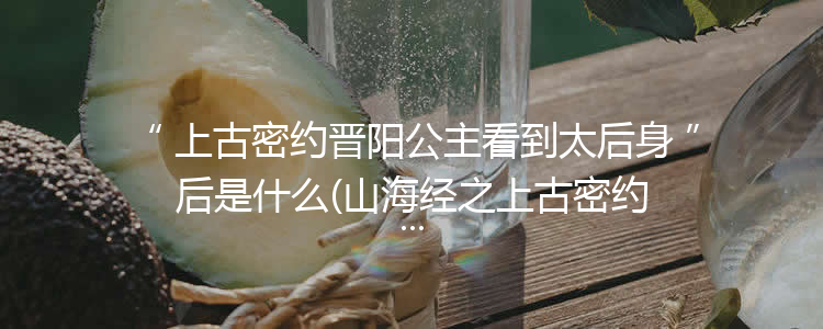 上古密约晋阳公主看到太后身后是什么(山海经之上古密约晋阳公主看到了什么)