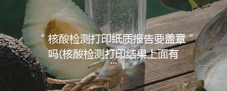 核酸检测打印纸质报告要盖章吗(核酸检测打印结果上面有盖章吗)