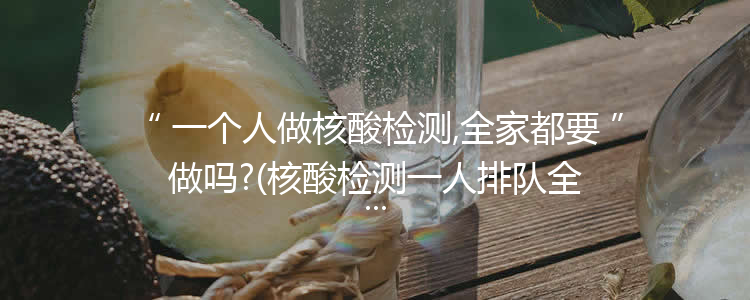 一个人做核酸检测,全家都要做吗?(核酸检测一人排队全家检测)