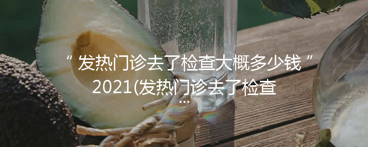 发热门诊去了检查大概多少钱2021(发热门诊去了检查大概多少钱佛山)