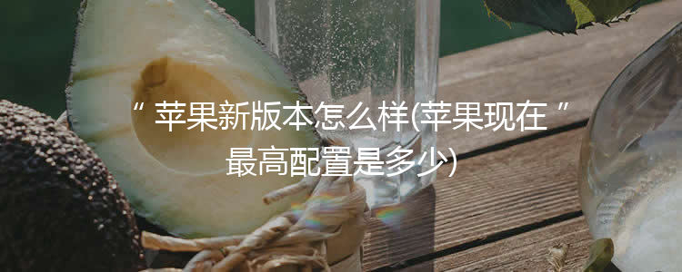 苹果新版本怎么样(苹果现在最高配置是多少)