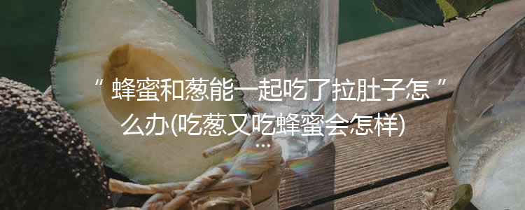 蜂蜜和葱能一起吃了拉肚子怎么办(吃葱又吃蜂蜜会怎样)