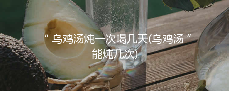 乌鸡汤炖一次喝几天(乌鸡汤能炖几次)