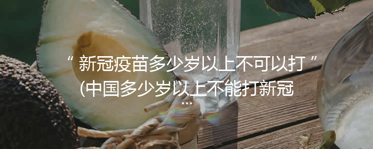 新冠疫苗多少岁以上不可以打(中国多少岁以上不能打新冠疫苗)