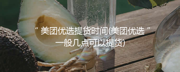 美团优选提货时间(美团优选一般几点可以提货)