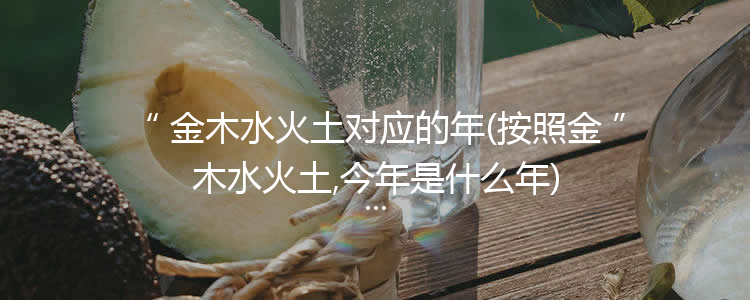 金木水火土对应的年(按照金木水火土,今年是什么年)