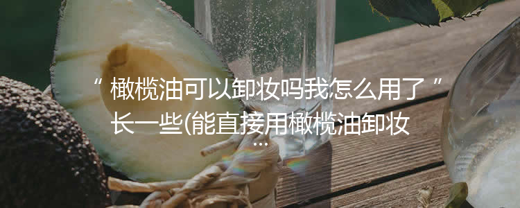 橄榄油可以卸妆吗我怎么用了长一些(能直接用橄榄油卸妆吗)