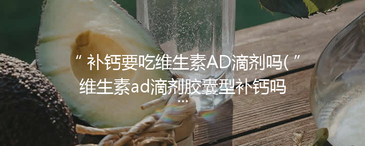 补钙要吃维生素AD滴剂吗(维生素ad滴剂胶囊型补钙吗)