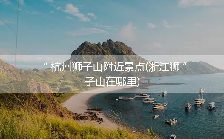 杭州狮子山附近景点(浙江狮子山在哪里)